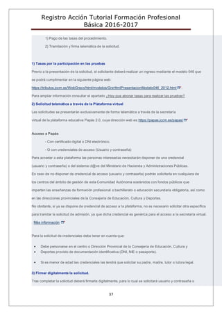 Registro Acción Tutorial Formación Profesional
Básica 2016-2017
37
1) Pago de las tasas del procedimiento.
2) Tramitación y firma telemática de la solicitud.
1) Tasas por la participación en las pruebas
Previo a la presentación de la solicitud, el solicitante deberá realizar un ingreso mediante el modelo 046 que
se podrá cumplimentar en la siguiente página web:
https://tributos.jccm.es/WebGreco/html/modelos/GreHtmlPresentacionModelo046_2012.html .
Para ampliar información consultar el apartado ¿Hay que abonar tasas para realizar las pruebas?
2) Solicitud telemática a través de la Plataforma virtual
Las solicitudes se presentarán exclusivamente de forma telemática a través de la secretaría
virtual de la plataforma educativa Papás 2.0, cuya dirección web es:https://papas.jccm.es/papas/
Acceso a Papás
- Con certificado digital o DNI electrónico.
- O con credenciales de acceso (Usuario y contraseña)
Para acceder a esta plataforma las personas interesadas necesitarán disponer de una credencial
(usuario y contraseña) o del sistema cl@ve del Ministerio de Hacienda y Administraciones Públicas.
En caso de no disponer de credencial de acceso (usuario y contraseña) podrán solicitarla en cualquiera de
los centros del ámbito de gestión de esta Comunidad Autónoma sostenidos con fondos públicos que
impartan las enseñanzas de formación profesional o bachillerato o educación secundaria obligatoria, así como
en las direcciones provinciales de la Consejería de Educación, Cultura y Deportes.
No obstante, si ya se dispone de credencial de acceso a la plataforma, no es necesario solicitar otra específica
para tramitar la solicitud de admisión, ya que dicha credencial es genérica para el acceso a la secretaría virtual.
. Más información
Para la solicitud de credenciales debe tener en cuenta que:
Debe personarse en el centro o Dirección Provincial de la Consejería de Educación, Cultura y
Deportes provisto de documentación identificativa (DNI, NIE o pasaporte).
Si es menor de edad las credenciales las tendrá que solicitar su padre, madre, tutor o tutora legal.
3) Firmar digitalmente la solicitud.
Tras completar la solicitud deberá firmarla digitalmente, para lo cual se solicitará usuario y contraseña o
 
