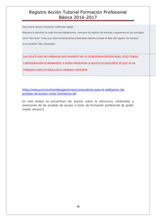 Registro Acción Tutorial Formación Profesional
Básica 2016-2017
38
bien podrá hacerlo mediante certificado digital.
Mientras la solicitud no esté firmada digitalmente, carecerá de registro de entrada y aparecerá en las pantallas
como "Borrador". Para que esté correctamente presentada deberá constar el dato del registro de entrada
en la pantalla "Mis solicitudes".
LAS SOLICITUDES NO FIRMADAS DIGITALMENTE NO SE CONSIDERAN PRESENTADAS, SÓLO TIENEN
CONSIDERACIÓN DE BORRADOR. SI DESEA PRESENTAR LA SOLICITUD ASEGURESE DE QUE SE HA
FIRMADO COMO SE INDICA EN EL PÁRRAFO ANTERIOR
https://www.jccm.es/tramitesygestiones/convocatoria-para-la-realizacion-de-
pruebas-de-acceso-ciclos-formativos-de
En este enlace se encuentran los anexos sobre la estructura, contenidos y
exenciones de las pruebas de acceso a ciclos de formación profesional de grado
medio. (Anexo I)
 