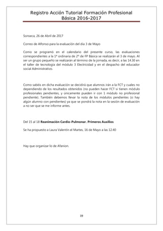 Registro Acción Tutorial Formación Profesional
Básica 2016-2017
39
Sonseca, 26 de Abril de 2017
Correo de Alfonso para la evaluación del día 3 de Mayo
Como se programó en el calendario del presente curso, las evaluaciones
correspondientes a la 1ª ordinaria de 2º de FP Básica se realizarán el 3 de mayo. Al
ser un grupo pequeño se realizarán al término de la jornada, es decir, a las 14.30 en
el taller de tecnología del módulo 3 Electricidad y en el despacho del educador
social Administrativo.
Como sabéis en dicha evaluación se decidirá que alumnos irán a la FCT y cuales no
dependiendo de los resultados obtenidos (no pueden hacer FCT si tienen módulo
profesionales pendientes, y únicamente pueden ir con 1 módulo no profesional
pendiente). También debemos llevar la nota de los módulos pendientes (si hay
algún alumno con pendientes) ya que se pondrá la nota en la sesión de evaluación
a no ser que se me informe antes.
Del 15 al 18 Reanimación Cardio-Pulmonar. Primeros Auxilios
Se ha propuesto a Laura Valentín el Martes, 16 de Mayo a las 12.40
Hay que organizar lo de Afanion.
 