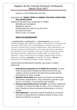 Registro Acción Tutorial Formación Profesional
Básica 2016-2017
4
Sonseca, a 28 de Septiembre de 2016.
Seguridad Vial. NADIE TIENE LA CABEZA TAN DURA COMO PARA
NO LLEVAR CASCO.
Análisis de las partes que constituyen el folleto:
- Diseñado para protegerte
- Obligatorio siempre
- Recomendaciones sobre el uso del casco.
- Las partes del casco
- Entre la vida y la muerte
¿Qué es la planificación?
La planificación, la planeación o el planeamiento, es el proceso
metódico diseñado para obtener un objetivo determinado. En el sentido más
universal, implica tener uno o varios objetivos a realizar junto con las
acciones requeridas para concluirse exitosamente. Otras definiciones, más
precisas, incluyen “La planificación es un proceso de toma de decisiones
para alcanzar un futuro deseado, teniendo en cuenta la situación actual y
los factores internos y externos que pueden influir en el logro de los
objetivos”. Va de lo más simple a lo complejo, dependiendo el medio a
aplicarse. La acción de planear en la gestión se refiere a planes y
proyectos en sus diferentes ámbitos, niveles y actitudes.
Herramientas de planificación sencillas, que tenéis a vuestra
disposición:
1. Calendarios expuestos en el tablón de anuncios. En ellos
como de costumbres señaláis los exámenes de forma que
cualquier alumno durante la jornada lectiva puede hacerse
consciente de la fecha concreta.
2. Agendas Personales para apuntar las fechas de exámenes,
excursiones, exposiciones y, muy importante, apuntar lo que
entra en el examen, lo que tenemos que estudiar.
3. Horarios personales de por la tarde: te permiten habituarte
a estudiar un tiempo fijo todos los días, con un comienzo y un
final, limitado por otras actividades relacionadas o no con el
estudio.
4. Autorregularte: comprobar cuánto se estudio en un tiempo
concreto, es absolutamente necesario porque en base a eso,
tienes que planificar tu estudio.
 