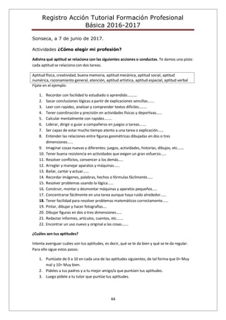 Registro Acción Tutorial Formación Profesional
Básica 2016-2017
44
Sonseca, a 7 de junio de 2017.
Actividades ¿Cómo elegir mi profesión?
Adivina qué aptitud se relaciona con las siguientes acciones o conductas. Te damos una pista:
cada aptitud se relaciona con dos tareas.
Aptitud física, creatividad, buena memoria, aptitud mecánica, aptitud social, aptitud
numérica, razonamiento general, atención, aptitud artística, aptitud espacial, aptitud verbal
Fíjate en el ejemplo:
1. Recordar con facilidad lo estudiado o aprendido……….
2. Sacar conclusiones lógicas a partir de explicaciones sencillas….…
3. Leer con rapidez, analizar y comprender textos difíciles…..…
4. Tener coordinación y precisión en actividades físicas y deportivas……
5. Calcular mentalmente con rapidez….….
6. Liderar, dirigir o guiar a compañeros en juegos o tareas….…
7. Ser capaz de estar mucho tiempo atento a una tarea o explicación……
8. Entender las relaciones entre figuras geométricas dibujadas en dos o tres
dimensiones……
9. Imaginar cosas nuevas y diferentes: juegos, actividades, historias, dibujos, etc…….
10. Tener buena resistencia en actividades que exigen un gran esfuerzo……
11. Resolver conflictos, convencer a los demás…..
12. Arreglar y manejar aparatos y máquinas……
13. Bailar, cantar y actuar……
14. Recordar imágenes, palabras, hechos o fórmulas fácilmente……
15. Resolver problemas usando la lógica……
16. Construir, montar y desmontar máquinas y aparatos pequeños..…
17. Concentrarse fácilmente en una tarea aunque haya ruido alrededor……
18. Tener facilidad para resolver problemas matemáticos correctamente……
19. Pintar, dibujar y hacer fotografías….
20. Dibujar figuras en dos o tres dimensiones……
21. Redactar informes, artículos, cuentos, etc….…
22. Encontrar un uso nuevo y original a las cosas…….
¿Cuáles son tus aptitudes?
Intenta averiguar cuáles son tus aptitudes, es decir, qué se te da bien y qué se te da regular.
Para ello sigue estos pasos:
1. Puntúate de 0 a 10 en cada una de las aptitudes siguientes; de tal forma que 0= Muy
mal y 10= Muy bien.
2. Pídeles a tus padres y a tu mejor amigo/a que puntúen tus aptitudes.
3. Luego pídele a tu tutor que puntúe tus aptitudes.
 