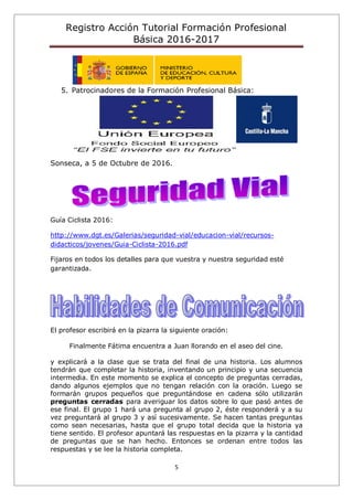 Registro Acción Tutorial Formación Profesional
Básica 2016-2017
5
5. Patrocinadores de la Formación Profesional Básica:
Sonseca, a 5 de Octubre de 2016.
Guía Ciclista 2016:
http://www.dgt.es/Galerias/seguridad-vial/educacion-vial/recursos-
didacticos/jovenes/Guia-Ciclista-2016.pdf
Fijaros en todos los detalles para que vuestra y nuestra seguridad esté
garantizada.
El profesor escribirá en la pizarra la siguiente oración:
Finalmente Fátima encuentra a Juan llorando en el aseo del cine.
y explicará a la clase que se trata del final de una historia. Los alumnos
tendrán que completar la historia, inventando un principio y una secuencia
intermedia. En este momento se explica el concepto de preguntas cerradas,
dando algunos ejemplos que no tengan relación con la oración. Luego se
formarán grupos pequeños que preguntándose en cadena sólo utilizarán
preguntas cerradas para averiguar los datos sobre lo que pasó antes de
ese final. El grupo 1 hará una pregunta al grupo 2, éste responderá y a su
vez preguntará al grupo 3 y así sucesivamente. Se hacen tantas preguntas
como sean necesarias, hasta que el grupo total decida que la historia ya
tiene sentido. El profesor apuntará las respuestas en la pizarra y la cantidad
de preguntas que se han hecho. Entonces se ordenan entre todos las
respuestas y se lee la historia completa.
 