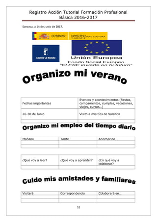 Registro Acción Tutorial Formación Profesional
Básica 2016-2017
52
Sonseca, a 14 de Junio de 2017.
Fechas importantes
Eventos y acontecimientos (fiestas,
campamentos, cumples, vacaciones,
viajes, cursos…)
26-30 de Junio Visito a mis tíos de Valencia
Mañana Tarde Anochecido
¿Qué voy a leer? ¿Qué voy a aprender? ¿En qué voy a
colaborar?
Visitaré Correspondencia Colaboraré en…
 
