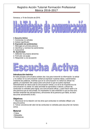 Registro Acción Tutorial Formación Profesional
Básica 2016-2017
6
Sonseca, a 19 de Octubre de 2016.
I. Escucha Activa:
1. Conductas no verbales
2. Aclarar significado
II. Expresión de sentimientos:
1. Mensajes en primera persona
2. Identificar y nombrar los sentimientos
3. Autocontrol
III. Asertividad:
1. Defender los propios derechos
2. Formular una queja
3. Responder a una acusación
Introducción teórica
En todo proceso comunicativo existen dos vías para transmitir la información: la verbal
y no verbal. En la comunicación verbal se expresan nuestras ideas y sentimientos
mediante las palabras, mientras que en la comunicación no verbal se utilizan los
gestos y la expresión del cuerpo para comunicar lo que se quiere expresar.
Generalmente se valora más la comunicación verbal y no se le da importancia a la
comunicación no verbal. En esta actividad se aprenderá a valorar y utilizar las
conductas no verbales para lograr una comunicación eficaz, y para hacer sentir a la
otra persona que es escuchada. Es importante no sólo entender lo que se dice sino
también entender las percepciones y emociones de la persona que habla, es decir
escuchar activamente al otro.
Objetivos
1. Reconocer en la relación con los otros qué conductas no verbales reflejan una
escucha activa.
2. Tomar conciencia del valor de las conductas no verbales para escuchar de manera
activa.
Material
• Folios
• Bolígrafos
• Rotuladores
 