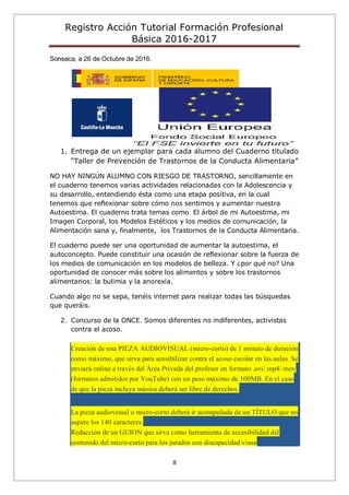 Registro Acción Tutorial Formación Profesional
Básica 2016-2017
8
Sonseca, a 26 de Octubre de 2016.
1. Entrega de un ejemplar para cada alumno del Cuaderno titulado
“Taller de Prevención de Trastornos de la Conducta Alimentaria”
NO HAY NINGÚN ALUMNO CON RIESGO DE TRASTORNO, sencillamente en
el cuaderno tenemos varias actividades relacionadas con la Adolescencia y
su desarrollo, entendiendo ésta como una etapa positiva, en la cual
tenemos que reflexionar sobre cómo nos sentimos y aumentar nuestra
Autoestima. El cuaderno trata temas como El árbol de mi Autoestima, mi
Imagen Corporal, los Modelos Estéticos y los medios de comunicación, la
Alimentación sana y, finalmente, los Trastornos de la Conducta Alimentaria.
El cuaderno puede ser una oportunidad de aumentar la autoestima, el
autoconcepto. Puede constituir una ocasión de reflexionar sobre la fuerza de
los medios de comunicación en los modelos de belleza. Y ¿por qué no? Una
oportunidad de conocer más sobre los alimentos y sobre los trastornos
alimentarios: la bulimia y la anorexia.
Cuando algo no se sepa, tenéis internet para realizar todas las búsquedas
que queráis.
2. Concurso de la ONCE. Somos diferentes no indiferentes, activistas
contra el acoso.
Creación de una PIEZA AUDIOVISUAL (micro-corto) de 1 minuto de duración
como máximo, que sirva para sensibilizar contra el acoso escolar en las aulas. Se
enviará online a través del Área Privada del profesor en formato .avi/.mp4/.mov
(formatos admitidos por YouTube) con un peso máximo de 100MB. En el caso
de que la pieza incluya música deberá ser libre de derechos.
La pieza audiovisual o micro-corto deberá ir acompañada de un TÍTULO que no
supere los 140 caracteres.
Redacción de un GUION que sirva como herramienta de accesibilidad del
contenido del micro-corto para los jurados con discapacidad visua
 