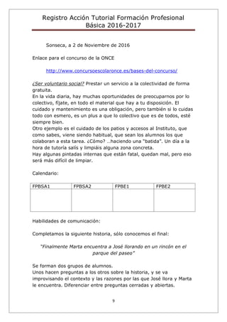 Registro Acción Tutorial Formación Profesional
Básica 2016-2017
9
Sonseca, a 2 de Noviembre de 2016
Enlace para el concurso de la ONCE
http://www.concursoescolaronce.es/bases-del-concurso/
¿Ser voluntario social? Prestar un servicio a la colectividad de forma
gratuita.
En la vida diaria, hay muchas oportunidades de preocuparnos por lo
colectivo, fíjate, en todo el material que hay a tu disposición. El
cuidado y mantenimiento es una obligación, pero también si lo cuidas
todo con esmero, es un plus a que lo colectivo que es de todos, esté
siempre bien.
Otro ejemplo es el cuidado de los patios y accesos al Instituto, que
como sabes, viene siendo habitual, que sean los alumnos los que
colaboran a esta tarea. ¿Cómo? …haciendo una “batida”. Un día a la
hora de tutoría salís y limpiáis alguna zona concreta.
Hay algunas pintadas internas que están fatal, quedan mal, pero eso
será más difícil de limpiar.
Calendario:
FPBSA1 FPBSA2 FPBE1 FPBE2
Habilidades de comunicación:
Completamos la siguiente historia, sólo conocemos el final:
“Finalmente Marta encuentra a José llorando en un rincón en el
parque del paseo”
Se forman dos grupos de alumnos.
Unos hacen preguntas a los otros sobre la historia, y se va
improvisando el contexto y las razones por las que José llora y Marta
le encuentra. Diferenciar entre preguntas cerradas y abiertas.
 