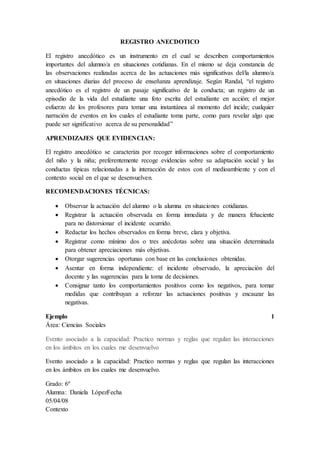 REGISTRO ANECDOTICO
El registro anecdótico es un instrumento en el cual se describen comportamientos
importantes del alumno/a en situaciones cotidianas. En el mismo se deja constancia de
las observaciones realizadas acerca de las actuaciones más significativas del/la alumno/a
en situaciones diarias del proceso de enseñanza aprendizaje. Según Randal, “el registro
anecdótico es el registro de un pasaje significativo de la conducta; un registro de un
episodio de la vida del estudiante una foto escrita del estudiante en acción; el mejor
esfuerzo de los profesores para tomar una instantánea al momento del incide; cualquier
narración de eventos en los cuales el estudiante toma parte, como para revelar algo que
puede ser significativo acerca de su personalidad”
APRENDIZAJES QUE EVIDENCIAN:
El registro anecdótico se caracteriza por recoger informaciones sobre el comportamiento
del niño y la niña; preferentemente recoge evidencias sobre su adaptación social y las
conductas típicas relacionadas a la interacción de estos con el medioambiente y con el
contexto social en el que se desenvuelven.
RECOMENDACIONES TÉCNICAS:
 Observar la actuación del alumno o la alumna en situaciones cotidianas.
 Registrar la actuación observada en forma inmediata y de manera fehaciente
para no distorsionar el incidente ocurrido.
 Redactar los hechos observados en forma breve, clara y objetiva.
 Registrar como mínimo dos o tres anécdotas sobre una situación determinada
para obtener apreciaciones más objetivas.
 Otorgar sugerencias oportunas con base en las conclusiones obtenidas.
 Asentar en forma independiente: el incidente observado, la apreciación del
docente y las sugerencias para la toma de decisiones.
 Consignar tanto los comportamientos positivos como los negativos, para tomar
medidas que contribuyan a reforzar las actuaciones positivas y encauzar las
negativas.
Ejemplo 1
Área: Ciencias Sociales
Evento asociado a la capacidad: Practico normas y reglas que regulan las interacciones
en los ámbitos en los cuales me desenvuelvo
Evento asociado a la capacidad: Practico normas y reglas que regulan las interacciones
en los ámbitos en los cuales me desenvuelvo.
Grado: 6º
Alumna: Daniela LópezFecha
05/04/08
Contexto
 