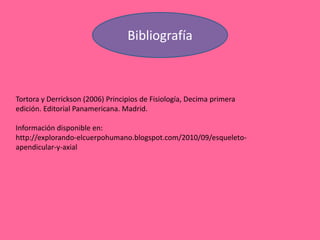 Bibliografía
Tortora y Derrickson (2006) Principios de Fisiología, Decima primera
edición. Editorial Panamericana. Madrid.
Información disponible en:
http://explorando-elcuerpohumano.blogspot.com/2010/09/esqueleto-
apendicular-y-axial
 