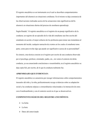El registro anecdótico es un instrumento en el cual se describen comportamientos
importantes del alumno/a en situaciones cotidianas. En el mismo se deja constancia de
las observaciones realizadas acerca de las actuaciones más significativas del/la
alumno/a en situaciones diarias del proceso de enseñanza aprendizaje.
Según Randal, “el registro anecdótico es el registro de un pasaje significativo de la
conducta; un registro de un episodio de la vida del estudiante una foto escrita del
estudiante en acción; el mejor esfuerzo de los profesores para tomar una instantánea al
momento del incide; cualquier narración de eventos en los cuales el estudiante toma
parte, como para revelar algo que puede ser significativo acerca de su personalidad”.
En síntesis, esta técnica consiste en el registro por escrito de una conducta observada
por el psicólogo, profesor, orientador, padre, etc., sin variar el contexto de dicha
conducta, ya sea enunciando conclusiones o resumiéndola; en el registro anecdótico se
deja copia fiel, por escrito, de lo que la conducta realmente fue.
APRENDIZAJES QUE EVIDENCIAN:
El registro anecdótico se caracteriza por recoger informaciones sobre comportamientos
inusuales del niño y la niña; preferentemente recoge evidencias sobre su adaptación
social y las conductas atípicas o extraordinarias relacionadas a la interacción de estos
con el medioambiente y con el contexto social en el que se desenvuelven.
COMPONENTES BÁSICOS DEL REGISTRO ANECDÓTICO:
 La fecha
 La hora
 Datos del entrevistado
 