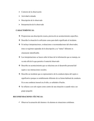  Contexto de la observación
 Actividad evaluada
 Descripción de lo observado
 Interpretación de lo observado
CARACTERÍSTICAS:
 Proporciona una descripción exacta, precisa de un acontecimiento específico.
 Describe la situación lo suficiente como para darle significado al incidente.
 Si incluye interpretaciones, evaluaciones o recomendaciones del observador,
éstas se registran separadas de la descripción y su “status” diferente es
claramente identificable.
 Las interpretaciones se hacen sobre la base de la información que se maneja, no
va más allá de lo que permite el material observado
 Describe un acontecimiento que se relaciona con el desarrollo personal del
sujeto o sus interacciones sociales.
 Describe un incidente que es representativo de la conducta típica del sujeto o
significativo porque es notablemente diferente de su forma habitual de conducta.
Si es una conducta inusual en el niño, es señalado el hecho.
 Se refieren a un solo sujeto como centro de una situación o cuando más a un
grupo pequeño
RECOMENDACIONES TÉCNICAS:
 Observar la actuación del alumno o la alumna en situaciones cotidianas.
 