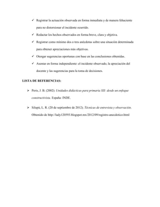  Registrar la actuación observada en forma inmediata y de manera fehaciente
para no distorsionar el incidente ocurrido.
 Redactar los hechos observados en forma breve, clara y objetiva.
 Registrar como mínimo dos o tres anécdotas sobre una situación determinada
para obtener apreciaciones más objetivas.
 Otorgar sugerencias oportunas con base en las conclusiones obtenidas.
 Asentar en forma independiente: el incidente observado, la apreciación del
docente y las sugerencias para la toma de decisiones.
LISTA DE REFERENCIAS:
 Peris, J. B. (2002). Unidades didácticas para primaria XII: desde un enfoque
constructivista. España: INDE.
 Silupú, L. R. (20 de septiembre de 2012). Técnicas de entrevista y observación.
Obtenido de http://lady120593.blogspot.mx/2012/09/registro-anecdotico.html
 