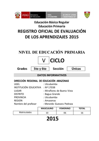 Educación Básica Regular
Educación Primaria
REGISTRO OFICIAL DE EVALUACIÓN
DE LOS APRENDIZAJES 2015
NIVEL DE EDUCACIÓN PRIMARIA
V CICLO
Grados 5to y 6to Sección Únicas
DATOS INFORMATIVOS
DIRECCIÓN REGIONAL DE EDUCACIÓN AMAZONAS
UGEL : Utcubamba
INSTITUCIÓN EDUCATIVA : Nº 17038
LUGAR : Miraflores de Buena Vista
DISTRITO : Bagua Grande
PROVINCIA : Utcubamba
REGION : Amazonas
Nombre del profesor : Merardo Guevara Pedraza
MASCULINO FEMENINO TOTAL
Matriculados 10 06 16
2015
UGEL
UTCUBAMBA
IE IPS N° 17038
“JUAN PABLO II”
 