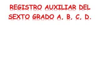 REGISTRO AUXILIAR DEL
SEXTO GRADO A, B, C, D.
 