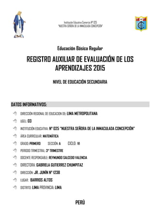 Educación Básica Regular
REGISTRO AUXILIAR DE EVALUACIÓN DE LOS
APRENDIZAJES 2015
NIVEL DE EDUCACIÓN SECUNDARIA
DATOS INFORMATIVOS:
 DIRECCIÓN REGIONAL DE EDUCACION DE: LIMA METROPOLITANA
 UGEL: 03
 INSTITUCIÓN EDUCATIVA: N° 025 “NUESTRA SEÑORA DE LA INMACULADA CONCEPCIÓN”
 ÁREA CURRICULAR: MATEMÁTICA
 GRADO:PRIMERO SECCIÓN:A CICLO: VI
 PERIODO TRIMESTRAL: 3° TRIMESTRE
 DOCENTE RESPONSABLE:REYMUNDO SALCEDO VALENCIA
 DIRECTORA: GABRIELA GUTIERREZ CHUMPITAZ
 DIRECCIÓN: JR. JUNÍN N° 1238
 LUGAR: BARRIOS ALTOS
 DISTRITO: LIMA PROVINCIA: LIMA
PERÚ
 