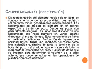 CALIPER MECÁNICO (PERFORACIÓN)
 Da representación del diámetro medido de un pozo de
sondeo a lo largo de su profundidad. Los registros
calibradores miden generalmente mecánicamente. Las
herramientas de medida de diámetro en un acorde
específico a través del pozo. Desde los pozos son
generalmente irregular , es importante disponer de una
herramienta que mide diámetro en varios lugares
diferentes al mismo tiempo. Esta herramienta se llama
un calibrador multidedos. Perforación de ingenieros o
personal rigsite utilizan una medición del calibre como
una indicación cualitativa de tanto la condición de la
boca del pozo y el grado en que el sistema de lodo ha
mantenido la estabilidad del pozo. Caliper da datos que
se integran para determinar el volumen de la pozo
abierto, que luego se utiliza en las operaciones de
planificación de cementación
 