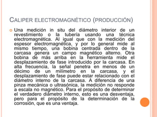 CALIPER ELECTROMAGNÉTICO (PRODUCCIÓN)
 Una medición in situ del diámetro interior de un
revestimiento o la tubería usando una técnica
electromagnética. Al igual que con la medición del
espesor electromagnética, y por lo general mide al
mismo tiempo, una bobina centrada dentro de la
carcasa genera un campo magnético alterno. Otra
bobina de más arriba en la herramienta mide el
desplazamiento de fase introducido por la carcasa. En
alta frecuencia, la señal penetra en menos de un
décimo de un milímetro en la carcasa, y el
desplazamiento de fase puede estar relacionado con el
diámetro interno de la carcasa. A diferencia de una
pinza mecánica o ultrasónica, la medición no responde
a escala no magnético. Para el propósito de determinar
el verdadero diámetro interno, esto es una desventaja,
pero para el propósito de la determinación de la
corrosión, que es una ventaja.
 