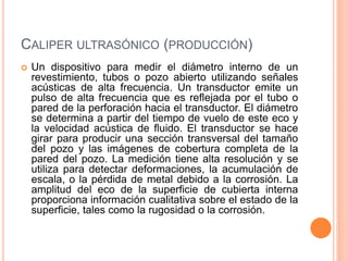 CALIPER ULTRASÓNICO (PRODUCCIÓN)
 Un dispositivo para medir el diámetro interno de un
revestimiento, tubos o pozo abierto utilizando señales
acústicas de alta frecuencia. Un transductor emite un
pulso de alta frecuencia que es reflejada por el tubo o
pared de la perforación hacia el transductor. El diámetro
se determina a partir del tiempo de vuelo de este eco y
la velocidad acústica de fluido. El transductor se hace
girar para producir una sección transversal del tamaño
del pozo y las imágenes de cobertura completa de la
pared del pozo. La medición tiene alta resolución y se
utiliza para detectar deformaciones, la acumulación de
escala, o la pérdida de metal debido a la corrosión. La
amplitud del eco de la superficie de cubierta interna
proporciona información cualitativa sobre el estado de la
superficie, tales como la rugosidad o la corrosión.
 