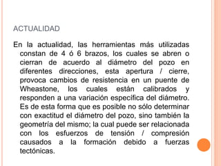 ACTUALIDAD
En la actualidad, las herramientas más utilizadas
constan de 4 ó 6 brazos, los cuales se abren o
cierran de acuerdo al diámetro del pozo en
diferentes direcciones, esta apertura / cierre,
provoca cambios de resistencia en un puente de
Wheastone, los cuales están calibrados y
responden a una variación específica del diámetro.
Es de esta forma que es posible no sólo determinar
con exactitud el diámetro del pozo, sino también la
geometría del mismo; la cual puede ser relacionada
con los esfuerzos de tensión / compresión
causados a la formación debido a fuerzas
tectónicas.
 