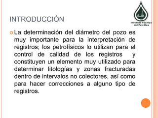 INTRODUCCIÓN
 La determinación del diámetro del pozo es
muy importante para la interpretación de
registros; los petrofísicos lo utilizan para el
control de calidad de los registros y
constituyen un elemento muy utilizado para
determinar litologías y zonas fracturadas
dentro de intervalos no colectores, así como
para hacer correcciones a alguno tipo de
registros.
 
