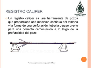 REGISTRO CALIPER
 Un registro caliper es una herramienta de pozos
que proporciona una medición continua del tamaño
y la forma de una perforación, tubería o paso previo
para una correcta cementación a lo largo de la
profundidad del pozo.
Fuente:www.petrowork.com/regis/caip/multifinger
 