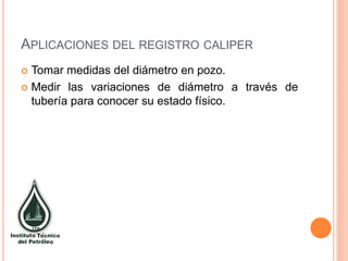 APLICACIONES DEL REGISTRO CALIPER
 Tomar medidas del diámetro en pozo.
 Medir las variaciones de diámetro a través de
tubería para conocer su estado físico.
 