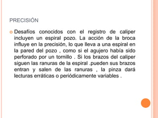 PRECISIÓN
 Desafíos conocidos con el registro de caliper
incluyen un espiral pozo. La acción de la broca
influye en la precisión, lo que lleva a una espiral en
la pared del pozo , como si el agujero había sido
perforado por un tornillo . Si los brazos del caliper
siguen las ranuras de la espiral .pueden sus brazos
entran y salen de las ranuras , la pinza dará
lecturas erráticas o periódicamente variables .
 