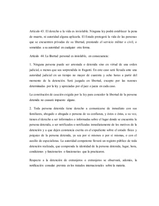Artículo 43. El derecho a la vida es inviolable. Ninguna ley podrá establecer la pena
de muerte, ni autoridad alguna aplicarla. El Estado protegerá la vida de las personas
que se encuentren privadas de su libertad, prestando el servicio militar o civil, o
sometidas a su autoridad en cualquier otra forma.
Artículo 44. La libertad personal es inviolable, en consecuencia:
1. Ninguna persona puede ser arrestada o detenida sino en virtud de una orden
judicial, a menos que sea sorprendida in fraganti. En este caso será llevada ante una
autoridad judicial en un tiempo no mayor de cuarenta y ocho horas a partir del
momento de la detención. Será juzgada en libertad, excepto por las razones
determinadas por la ley y apreciadas por el juez o jueza en cada caso.
La constitución de caución exigida por la ley para conceder la libertad de la persona
detenida no causará impuesto alguno.
2. Toda persona detenida tiene derecho a comunicarse de inmediato con sus
familiares, abogado o abogada o persona de su confianza, y éstos o éstas, a su vez,
tienen el derecho a ser informados o informadas sobre el lugar donde se encuentra la
persona detenida, a ser notificados o notificadas inmediatamente de los motivos de la
detención y a que dejen constancia escrita en el expediente sobre el estado físico y
psíquico de la persona detenida, ya sea por sí mismos o por sí mismas, o con el
auxilio de especialistas. La autoridad competente llevará un registro público de toda
detención realizada, que comprenda la identidad de la persona detenida, lugar, hora,
condiciones y funcionarios o funcionarias que la practicaron.
Respecto a la detención de extranjeros o extranjeras se observará, además, la
notificación consular prevista en los tratados internacionales sobre la materia.
 