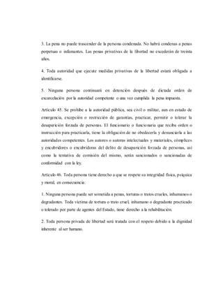3. La pena no puede trascender de la persona condenada. No habrá condenas a penas
perpetuas o infamantes. Las penas privativas de la libertad no excederán de treinta
años.
4. Toda autoridad que ejecute medidas privativas de la libertad estará obligada a
identificarse.
5. Ninguna persona continuará en detención después de dictada orden de
excarcelación por la autoridad competente o una vez cumplida la pena impuesta.
Artículo 45. Se prohíbe a la autoridad pública, sea civil o militar, aun en estado de
emergencia, excepción o restricción de garantías, practicar, permitir o tolerar la
desaparición forzada de personas. El funcionario o funcionaria que reciba orden o
instrucción para practicarla, tiene la obligación de no obedecerla y denunciarla a las
autoridades competentes. Los autores o autoras intelectuales y materiales, cómplices
y encubridores o encubridoras del delito de desaparición forzada de personas, así
como la tentativa de comisión del mismo, serán sancionados o sancionadas de
conformidad con la ley.
Artículo 46. Toda persona tiene derecho a que se respete su integridad física, psíquica
y moral, en consecuencia:
1. Ninguna persona puede ser sometida a penas, torturas o tratos crueles, inhumanos o
degradantes. Toda víctima de tortura o trato cruel, inhumano o degradante practicado
o tolerado por parte de agentes del Estado, tiene derecho a la rehabilitación.
2. Toda persona privada de libertad será tratada con el respeto debido a la dignidad
inherente al ser humano.
 