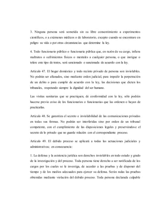3. Ninguna persona será sometida sin su libre consentimiento a experimentos
científicos, o a exámenes médicos o de laboratorio, excepto cuando se encontrare en
peligro su vida o por otras circunstancias que determine la ley.
4. Todo funcionario público o funcionaria pública que, en razón de su cargo, infiera
maltratos o sufrimientos físicos o mentales a cualquier persona, o que instigue o
tolere este tipo de tratos, será sancionado o sancionada de acuerdo con la ley.
Artículo 47. El hogar doméstico y todo recinto privado de persona son inviolables.
No podrán ser allanados, sino mediante orden judicial, para impedir la perpetración
de un delito o para cumplir de acuerdo con la ley, las decisiones que dicten los
tribunales, respetando siempre la dignidad del ser humano.
Las visitas sanitarias que se practiquen, de conformidad con la ley, sólo podrán
hacerse previo aviso de los funcionarios o funcionarias que las ordenen o hayan de
practicarlas.
Artículo 48. Se garantiza el secreto e inviolabilidad de las comunicaciones privadas
en todas sus formas. No podrán ser interferidas sino por orden de un tribunal
competente, con el cumplimiento de las disposiciones legales y preservándose el
secreto de lo privado que no guarde relación con el correspondiente proceso.
Artículo 49. El debido proceso se aplicará a todas las actuaciones judiciales y
administrativas; en consecuencia:
1. La defensa y la asistencia jurídica son derechos inviolables en todo estado y grado
de la investigación y del proceso. Toda persona tiene derecho a ser notificada de los
cargos por los cuales se le investiga, de acceder a las pruebas y de disponer del
tiempo y de los medios adecuados para ejercer su defensa. Serán nulas las pruebas
obtenidas mediante violación del debido proceso. Toda persona declarada culpable
 