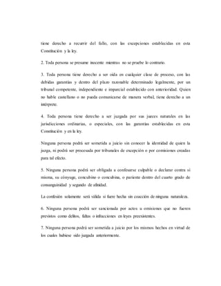tiene derecho a recurrir del fallo, con las excepciones establecidas en esta
Constitución y la ley.
2. Toda persona se presume inocente mientras no se pruebe lo contrario.
3. Toda persona tiene derecho a ser oída en cualquier clase de proceso, con las
debidas garantías y dentro del plazo razonable determinado legalmente, por un
tribunal competente, independiente e imparcial establecido con anterioridad. Quien
no hable castellano o no pueda comunicarse de manera verbal, tiene derecho a un
intérprete.
4. Toda persona tiene derecho a ser juzgada por sus jueces naturales en las
jurisdicciones ordinarias, o especiales, con las garantías establecidas en esta
Constitución y en la ley.
Ninguna persona podrá ser sometida a juicio sin conocer la identidad de quien la
juzga, ni podrá ser procesada por tribunales de excepción o por comisiones creadas
para tal efecto.
5. Ninguna persona podrá ser obligada a confesarse culpable o declarar contra sí
misma, su cónyuge, concubino o concubina, o pariente dentro del cuarto grado de
consanguinidad y segundo de afinidad.
La confesión solamente será válida si fuere hecha sin coacción de ninguna naturaleza.
6. Ninguna persona podrá ser sancionada por actos u omisiones que no fueren
previstos como delitos, faltas o infracciones en leyes preexistentes.
7. Ninguna persona podrá ser sometida a juicio por los mismos hechos en virtud de
los cuales hubiese sido juzgada anteriormente.
 