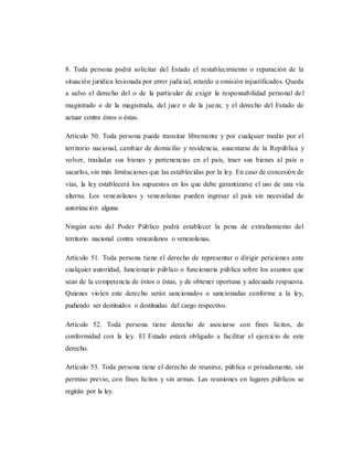 8. Toda persona podrá solicitar del Estado el restablecimiento o reparación de la
situación jurídica lesionada por error judicial, retardo u omisión injustificados. Queda
a salvo el derecho del o de la particular de exigir la responsabilidad personal del
magistrado o de la magistrada, del juez o de la jueza; y el derecho del Estado de
actuar contra éstos o éstas.
Artículo 50. Toda persona puede transitar libremente y por cualquier medio por el
territorio nacional, cambiar de domicilio y residencia, ausentarse de la República y
volver, trasladar sus bienes y pertenencias en el país, traer sus bienes al país o
sacarlos, sin más limitaciones que las establecidas por la ley. En caso de concesión de
vías, la ley establecerá los supuestos en los que debe garantizarse el uso de una vía
alterna. Los venezolanos y venezolanas pueden ingresar al país sin necesidad de
autorización alguna.
Ningún acto del Poder Público podrá establecer la pena de extrañamiento del
territorio nacional contra venezolanos o venezolanas.
Artículo 51. Toda persona tiene el derecho de representar o dirigir peticiones ante
cualquier autoridad, funcionario público o funcionaria pública sobre los asuntos que
sean de la competencia de éstos o éstas, y de obtener oportuna y adecuada respuesta.
Quienes violen este derecho serán sancionados o sancionadas conforme a la ley,
pudiendo ser destituidos o destituidas del cargo respectivo.
Artículo 52. Toda persona tiene derecho de asociarse con fines lícitos, de
conformidad con la ley. El Estado estará obligado a facilitar el ejercicio de este
derecho.
Artículo 53. Toda persona tiene el derecho de reunirse, pública o privadamente, sin
permiso previo, con fines lícitos y sin armas. Las reuniones en lugares públicos se
regirán por la ley.
 