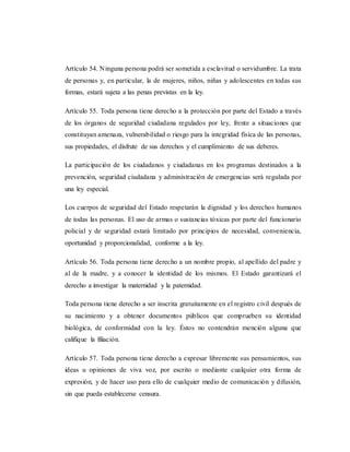 Artículo 54. Ninguna persona podrá ser sometida a esclavitud o servidumbre. La trata
de personas y, en particular, la de mujeres, niños, niñas y adolescentes en todas sus
formas, estará sujeta a las penas previstas en la ley.
Artículo 55. Toda persona tiene derecho a la protección por parte del Estado a través
de los órganos de seguridad ciudadana regulados por ley, frente a situaciones que
constituyan amenaza, vulnerabilidad o riesgo para la integridad física de las personas,
sus propiedades, el disfrute de sus derechos y el cumplimiento de sus deberes.
La participación de los ciudadanos y ciudadanas en los programas destinados a la
prevención, seguridad ciudadana y administración de emergencias será regulada por
una ley especial.
Los cuerpos de seguridad del Estado respetarán la dignidad y los derechos humanos
de todas las personas. El uso de armas o sustancias tóxicas por parte del funcionario
policial y de seguridad estará limitado por principios de necesidad, conveniencia,
oportunidad y proporcionalidad, conforme a la ley.
Artículo 56. Toda persona tiene derecho a un nombre propio, al apellido del padre y
al de la madre, y a conocer la identidad de los mismos. El Estado garantizará el
derecho a investigar la maternidad y la paternidad.
Toda persona tiene derecho a ser inscrita gratuitamente en el registro civil después de
su nacimiento y a obtener documentos públicos que comprueben su identidad
biológica, de conformidad con la ley. Éstos no contendrán mención alguna que
califique la filiación.
Artículo 57. Toda persona tiene derecho a expresar libremente sus pensamientos, sus
ideas u opiniones de viva voz, por escrito o mediante cualquier otra forma de
expresión, y de hacer uso para ello de cualquier medio de comunicación y difusión,
sin que pueda establecerse censura.
 