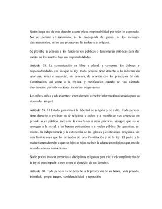 Quien haga uso de este derecho asume plena responsabilidad por todo lo expresado.
No se permite el anonimato, ni la propaganda de guerra, ni los mensajes
discriminatorios, ni los que promuevan la intolerancia religiosa.
Se prohíbe la censura a los funcionarios públicos o funcionarias públicas para dar
cuenta de los asuntos bajo sus responsabilidades.
Artículo 58. La comunicación es libre y plural, y comporta los deberes y
responsabilidades que indique la ley. Toda persona tiene derecho a la información
oportuna, veraz e imparcial, sin censura, de acuerdo con los principios de esta
Constitución, así como a la réplica y rectificación cuando se vea afectada
directamente por informaciones inexactas o agraviantes.
Los niños, niñas y adolescentes tienen derecho a recibir información adecuada para su
desarrollo integral.
Artículo 59. El Estado garantizará la libertad de religión y de culto. Toda persona
tiene derecho a profesar su fe religiosa y cultos y a manifestar sus creencias en
privado o en público, mediante la enseñanza u otras prácticas, siempre que no se
opongan a la moral, a las buenas costumbres y al orden público. Se garantiza, así
mismo, la independencia y la autonomía de las iglesias y confesiones religiosas, sin
más limitaciones que las derivadas de esta Constitución y de la ley. El padre y la
madre tienen derecho a que sus hijos o hijas reciban la educación religiosa que esté de
acuerdo con sus convicciones.
Nadie podrá invocar creencias o disciplinas religiosas para eludir el cumplimiento de
la ley ni para impedir a otro u otra el ejercicio de sus derechos.
Artículo 60. Toda persona tiene derecho a la protección de su honor, vida privada,
intimidad, propia imagen, confidencialidad y reputación.
 