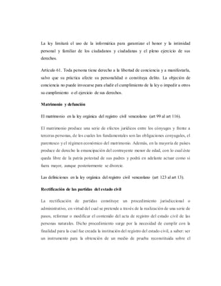 La ley limitará el uso de la informática para garantizar el honor y la intimidad
personal y familiar de los ciudadanos y ciudadanas y el pleno ejercicio de sus
derechos.
Artículo 61. Toda persona tiene derecho a la libertad de conciencia y a manifestarla,
salvo que su práctica afecte su personalidad o constituya delito. La objeción de
conciencia no puede invocarse para eludir el cumplimiento de la ley o impedir a otros
su cumplimiento o el ejercicio de sus derechos.
Matrimonio y defunción
El matrimonio en la ley orgánica del registro civil venezolano (art 99 al art 116).
El matrimonio produce una serie de efectos jurídicos entre los cónyuges y frente a
terceras personas, de los cuales los fundamentales son las obligaciones conyugales, el
parentesco y el régimen económico del matrimonio. Además, en la mayoría de países
produce de derecho la emancipación del contrayente menor de edad, con lo cual éste
queda libre de la patria potestad de sus padres y podrá en adelante actuar como si
fuera mayor, aunque posteriormente se divorcie.
Las definiciones en la ley orgánica del registro civil venezolano (art 123 al art 13).
Rectificación de las partidas del estado civil
La rectificación de partidas constituye un procedimiento jurisdiccional o
administrativo, en virtud del cual se pretende a través de la realización de una serie de
pasos, reformar o modificar el contenido del acta de registro del estado civil de las
personas naturales. Dicho procedimiento surge por la necesidad de cumplir con la
finalidad para la cual fue creada la institución del registro del estado civil, a saber: ser
un instrumento para la obtención de un medio de prueba reconstituida sobre el
 