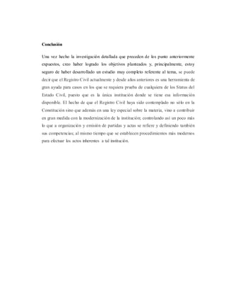 Conclusión
Una vez hecho la investigación detallada que preceden de los punto anteriormente
expuestos, creo haber logrado los objetivos planteados y, principalmente, estoy
seguro de haber desarrollado un estudio muy completo referente al tema, se puede
decir que el Registro Civil actualmente y desde años anteriores es una herramienta de
gran ayuda para casos en los que se requiera prueba de cualquiera de los Status del
Estado Civil, puesto que es la única institución donde se tiene esa información
disponible. El hecho de que el Registro Civil haya sido contemplado no sólo en la
Constitución sino que además en una ley especial sobre la materia, vino a contribuir
en gran medida con la modernización de la institución; controlando así un poco más
lo que a organización y emisión de partidas y actas se refiere y definiendo también
sus competencias; al mismo tiempo que se establecen procedimientos más modernos
para efectuar los actos inherentes a tal institución.
 