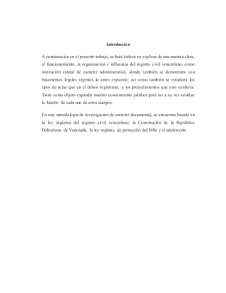Introducción
A continuación en el presente trabajo, se hará énfasis en explicar de una manera clara,
el funcionamiento, la organización e influencia del registro civil venezolano, como
institución estatal de carácter administrativo, donde también se demostrara con
basamentos legales vigentes lo antes expuesto, así como también se estudiará los
tipos de actas que en el deben registrarse, y los procedimientos que esto conlleva.
Tiene como objeto expandir nuestro conocimiento jurídico para así a su vez estudiar
la función de cada uno de estos cuerpos.
En esta metodología de investigación de carácter documental, se encuentra basada en
la ley orgánica del registro civil venezolano, la Constitución de la República
Bolivariana de Venezuela, la ley orgánica de protección del Niño y el adolescente.
 
