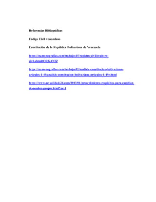 Referencias Bibliográficas
Código Civil venezolano
Constitución de la República Bolivariana de Venezuela
https://m.monografias.com/trabajos15/registro-civil/registro-
civil.shtml#ORGANIZ
https://m.monografias.com/trabajos91/analisis-constitucion-bolivariana-
articulos-1-49/analisis-constitucion-bolivariana-articulos-1-49.shtml
https://www.actualidad-24.com/2013/01/procedimiento-requisitos-para-cambiar-
de-nombre-propio.html?m=1
 
