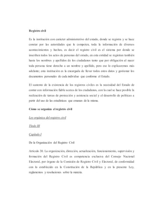 Registro civil
Es la institución con carácter administrativo del estado, donde se registra y se hace
constar por las autoridades que le competen, toda la información de diversos
acontecimientos y hechos, es decir el registro civil es el sistema por donde se
inscriben todos los actos de personas del estado, en esta entidad se registran también
hasta los nombres y apellidos de los ciudadanos tanto que por obligación al nacer
toda persona tiene derecho a un nombre y apellido, pero eso lo explicaremos más
adelante; esta institución es la encargada de llevar todos estos datos y gestionar los
documentos personales de cada individuo que conforme el Estado.
El sustento de la existencia de los registros civiles es la necesidad del Estado de
contar con información fiable acerca de los ciudadanos, con la cual se hace posible la
realización de tareas de protección y asistencia social y el desarrollo de políticas a
partir del uso de las estadísticas que emanan de la misma.
Cómo se organiza el registro civil
Ley orgánica del registro civil
Título III
Capítulo I
De la Organización del Registro Civil
Artículo 30. La organización, dirección, actualización, funcionamiento, supervisión y
formación del Registro Civil es competencia exclusiva del Consejo Nacional
Electoral, por órgano de la Comisión de Registro Civil y Electoral, de conformidad
con lo establecido en la Constitución de la República y en la presente Ley,
reglamentos y resoluciones sobre la materia.
 