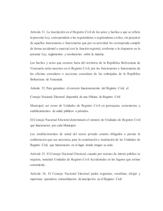 Artículo 31. La inscripción en el Registro Civil de los actos y hechos a que se refiere
la presente Ley, corresponderá a los registradores o registradoras civiles, sin perjuicio
de aquellos funcionarios o funcionarias que por su actividad les corresponda cumplir
de forma accidental o especial con la función registral, conforme a lo dispuesto en la
presente Ley, reglamentos y resoluciones sobre la materia.
Los hechos y actos que ocurran fuera del territorio de la República Bolivariana de
Venezuela serán inscritos en el Registro Civil, por los funcionarios o funcionarias de
las oficinas consulares o secciones consulares de las embajadas de la República
Bolivariana de Venezuela.
Artículo 32. Para garantizar el correcto funcionamiento del Registro Civil, el
Consejo Nacional Electoral dispondrá de una Oficina de Registro Civil
Municipal, así como de Unidades de Registro Civil en parroquias, cementerios y
establecimientos de salud públicos o privados.
El Consejo Nacional Electoral determinará el número de Unidades de Registro Civil
que funcionarán por cada Municipio.
Los establecimientos de salud del sector privado estarán obligados a prestar la
colaboración que sea necesaria, para la constitución e instalación de las Unidades de
Registro Civil, que funcionarán en el lugar donde tengan su sede.
Artículo 33. El Consejo Nacional Electoral, cuando por razones de interés público se
requiera, instalará Unidades de Registro Civil Accidentales en los lugares que estime
conveniente.
Artículo 34. El Consejo Nacional Electoral podrá organizar, coordinar, dirigir y
supervisar operativos extraordinarios de inscripción en el Registro Civil.
 