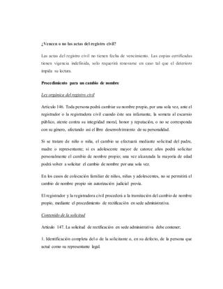 ¿Vencen o no las actas del registro civil?
Las actas del registro civil no tienen fecha de vencimiento. Las copias certificadas
tienen vigencia indefinida, solo requerirá renovarse en caso tal que el deterioro
impida su lectura.
Procedimiento para un cambio de nombre
Ley orgánica del registro civil
Artículo 146. Toda persona podrá cambiar su nombre propio, por una sola vez, ante el
registrador o la registradora civil cuando éste sea infamante, la someta al escarnio
público, atente contra su integridad moral, honor y reputación, o no se corresponda
con su género, afectando así el libre desenvolvimiento de su personalidad.
Si se tratare de niño o niña, el cambio se efectuará mediante solicitud del padre,
madre o representante; si es adolescente mayor de catorce años podrá solicitar
personalmente el cambio de nombre propio; una vez alcanzada la mayoría de edad
podrá volver a solicitar el cambio de nombre por una sola vez.
En los casos de colocación familiar de niños, niñas y adolescentes, no se permitirá el
cambio de nombre propio sin autorización judicial previa.
El registrador y la registradora civil procederá a la tramitación del cambio de nombre
propio, mediante el procedimiento de rectificación en sede administrativa.
Contenido de la solicitud
Artículo 147. La solicitud de rectificación en sede administrativa debe contener;
1. Identificación completa del o de la solicitante o, en su defecto, de la persona que
actué como su representante legal.
 