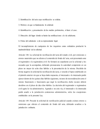 2. Identificación del acta cuya rectificación se solicita.
3. Motivos en que se fundamenta la solicitud.
4. Identificación y presentación de los medios probatorios, si fuere el caso.
5. Dirección del lugar donde se harán las notificaciones al o la solicitante.
6. Firma del solicitante o de su representante legal.
El incumplimiento de cualquiera de los requisitos antes señalados producirá la
inadmisibilidad de la solicitud.
Artículo 148. La solicitud de rectificación del acta del estado civil, por omisiones o
errores materiales que no afecten el contenido de fondo de! acta, será presentada ante
el registrador o la registradora civil. Se formará un expediente con la solicitud y los
recaudos que la acompañan, debiendo pronunciarse la autoridad competente en un
plazo no mayor de ocho días hábiles a la presentación de la misma. Decidida de
forma negativa la solicitud de rectificación de) acta, o vencido el lapso establecido en
el párrafo anterior sin que se haya dado respuesta, el interesado o la interesada podrá
ejercer dentro de los quince días hábiles siguientes, recurso de reconsideración ante el
mismo funcionario o funcionaría que negó la rectificación; dicho recurso deberá
decidirse en el plazo de diez días hábiles. La decisión del registrador o registradora
civil agota la vía administrativa. Agotada o no esta vía, el interesado o la interesada
podrá acudir a la jurisdicción contencioso administrativa, salvo las excepciones
establecidas en la presente Ley.
Artículo 149. Procede la solicitud de rectificación judicial cuando existan errores u
omisiones que afecten el contenido de fondo del acta, debiendo acudirse a la
jurisdicción ordinaria.
 