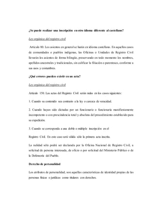 ¿Se puede realizar una inscripción en otro idioma diferente al castellano?
Ley orgánica del registro civil
Artículo 80. Los asientos en general se harán en idioma castellano. En aquellos casos
de comunidades o pueblos indígenas, las Oficinas o Unidades de Registro Civil
llevarán los asientos de forma bilingüe, preservando en todo momento los nombres,
apellidos ancestrales y tradicionales, sin calificar la filiación o parentesco, conforme a
sus usos y costumbres.
¿Qué errores pueden existir en un acta?
Ley orgánica del registro civil
Artículo 150. Las actas del Registro Civil serán nulas en los casos siguientes:
1. Cuando su contenido sea contrario a la ley o carezca de veracidad.
2. Cuando hayan sido dictadas por un funcionario o funcionaría manifiestamente
incompetente o con prescindencia total y absoluta del procedimiento establecido para
su expedición.
3. Cuando se corresponda a una doble o múltiple inscripción en el
Registro Civil. En este caso será válida sólo la primera acta inscrita.
La nulidad sólo podrá ser declarada por la Oficina Nacional de Registro Civil, a
solicitud de persona interesada, de oficio o por solicitud del Ministerio Público o de
la Defensoría del Pueblo.
Derecho de personalidad
Los atributos de personalidad, son aquellas características de identidad propias de las
personas físicas o jurídicas como titulares con derechos.
 