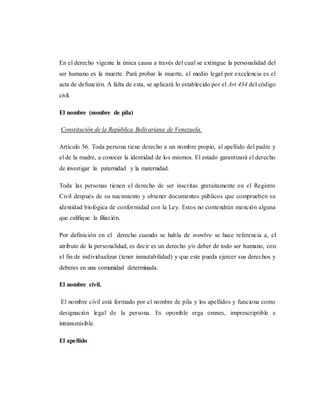 En el derecho vigente la única causa a través del cual se extingue la personalidad del
ser humano es la muerte. Pará probar la muerte, el medio legal por excelencia es el
acta de defunción. A falta de esta, se aplicará lo establecido por el Art 434 del código
civil.
El nombre (nombre de pila)
Constitución de la República Bolivariana de Venezuela.
Artículo 56. Toda persona tiene derecho a un nombre propio, al apellido del padre y
el de la madre, a conocer la identidad de los mismos. El estado garantizará el derecho
de investigar la paternidad y la maternidad.
Toda las personas tienen el derecho de ser inscritas gratuitamente en el Registro
Civil después de su nacimiento y obtener documentos públicos que comprueben su
identidad biológica de conformidad con la Ley. Estos no contendrán mención alguna
que califique la filiación.
Por definición en el derecho cuando se habla de nombre se hace referencia a, el
atributo de la personalidad, es decir es un derecho y/o deber de todo ser humano, con
el fin de individualizar (tener inmutabilidad) y que este pueda ejercer sus derechos y
deberes en una comunidad determinada.
El nombre civil.
El nombre civil está formado por el nombre de pila y los apellidos y funciona como
designación legal de la persona. Es oponible erga omnes, imprescriptible e
intransmisible.
El apellido
 