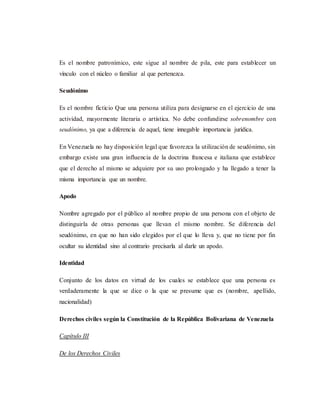 Es el nombre patronímico, este sigue al nombre de pila, este para establecer un
vínculo con el núcleo o familiar al que pertenezca.
Seudónimo
Es el nombre ficticio Que una persona utiliza para designarse en el ejercicio de una
actividad, mayormente literaria o artística. No debe confundirse sobrenombre con
seudónimo, ya que a diferencia de aquel, tiene innegable importancia jurídica.
En Venezuela no hay disposición legal que favorezca la utilización de seudónimo, sin
embargo existe una gran influencia de la doctrina francesa e italiana que establece
que el derecho al mismo se adquiere por su uso prolongado y ha llegado a tener la
misma importancia que un nombre.
Apodo
Nombre agregado por el público al nombre propio de una persona con el objeto de
distinguirla de otras personas que llevan el mismo nombre. Se diferencia del
seudónimo, en que no han sido elegidos por el que lo lleva y, que no tiene por fin
ocultar su identidad sino al contrario precisarla al darle un apodo.
Identidad
Conjunto de los datos en virtud de los cuales se establece que una persona es
verdaderamente la que se dice o la que se presume que es (nombre, apellido,
nacionalidad)
Derechos civiles según la Constitución de la República Bolivariana de Venezuela
Capítulo III
De los Derechos Civiles
 