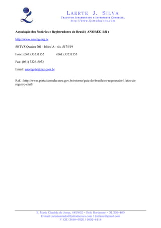 LAERTE                  J.       SILVA
                                  TRADUTOR JURAMENTADO E INTERPRETE COMERCIAL
                                          h ttp : // w ww . lj st r ad uc oe s .c o m



Associação dos Notários e Registradores do Brasil ( ANOREG-BR )

http://www.anoreg.org.br

SRTVS Quadra 701 - bloco A - sls. 517/519

Fone: (061) 33231555           (061) 33231555

Fax: (061) 3226-5073

Email: anoreg-br@zaz.com.br


Ref. : http://www.portalconsular.mre.gov.br/retorno/guia-do-brasileiro-regressado-1/atos-de-
registro-civil/




                R. Maria Cândida de Jesus, 485/402 - Belo Horizonte - 31.330-460
                   E-mail: juramentado@ljstraducoes.com / ljstrans@gmail.com
                                 F: (31) 3498-6020 / 9992-8118
 