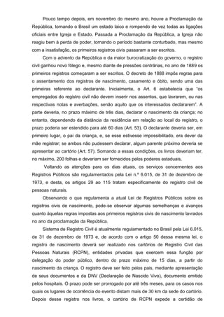 Pouco tempo depois, em novembro do mesmo ano, houve a Proclamação da
República, tornando o Brasil um estado laico e rompendo de vez todas as ligações
oficiais entre Igreja e Estado. Passada a Proclamação da República, a Igreja não
reagiu bem à perda de poder, tornando o período bastante conturbado, mas mesmo
com a insatisfação, os primeiros registros civis passaram a ser escritos.
Com o advento da República e da maior burocratização do governo, o registro
civil ganhou novo fôlego e, mesmo diante de pressões contrárias, no ano de 1889 os
primeiros registros começaram a ser escritos. O decreto de 1888 impôs regras para
o assentamento dos registros de nascimento, casamento e óbito, sendo uma das
primeiras referente ao declarante. Inicialmente, o Art. 6 estabelecia que “os
empregados do registro civil não devem inserir nos assentos, que lavrarem, ou nas
respectivas notas e averbações, senão aquilo que os interessados declararem”. A
parte deveria, no prazo máximo de três dias, declarar o nascimento da criança; no
entanto, dependendo da distância da residência em relação ao local do registro, o
prazo poderia ser estendido para até 60 dias (Art. 53). O declarante deveria ser, em
primeiro lugar, o pai da criança, e, se esse estivesse impossibilitado, era dever da
mãe registrar; se ambos não pudessem declarar, algum parente próximo deveria se
apresentar ao cartório (Art. 57). Somando a essas condições, os livros deveriam ter,
no máximo, 200 folhas e deveriam ser fornecidos pelos poderes estaduais.
Voltando as atenções para os dias atuais, os serviços concernentes aos
Registros Públicos são regulamentados pela Lei n.º 6.015, de 31 de dezembro de
1973, e desta, os artigos 29 ao 115 tratam especificamente do registro civil de
pessoas naturais.
Observando o que regulamenta a atual Lei de Registros Públicos sobre os
registros civis de nascimento, pode-se observar algumas semelhanças e avanços
quanto àquelas regras impostas aos primeiros registros civis de nascimento lavrados
no ano da proclamação da República.
Sistema de Registro Civil é atualmente regulamentado no Brasil pela Lei 6.015,
de 31 de dezembro de 1973 e, de acordo com o artigo 50 dessa mesma lei, o
registro de nascimento deverá ser realizado nos cartórios de Registro Civil das
Pessoas Naturais (RCPN), entidades privadas que exercem essa função por
delegação do poder público, dentro do prazo máximo de 15 dias, a partir do
nascimento da criança. O registro deve ser feito pelos pais, mediante apresentação
de seus documentos e da DNV (Declaração de Nascido Vivo), documento emitido
pelos hospitais. O prazo pode ser prorrogado por até três meses, para os casos nos
quais os lugares de ocorrência do evento distam mais de 30 km da sede do cartório.
Depois desse registro nos livros, o cartório de RCPN expede a certidão de
 