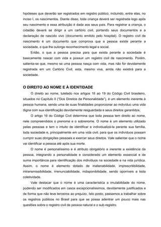 hipóteses que deverão ser registrados em registro público, incluindo, entre elas, no
inciso I, os nascimentos. Diante disso, toda criança deverá ser registrada logo após
seu nascimento e essa atribuição é dada aos seus pais. Para registrar a criança, o
cidadão deverá se dirigir a um cartório civil, portando seus documentos e a
declaração de nascido vivo (documento emitido pelo hospital). O registro civil de
nascimento é um documento que comprova que a pessoa existe perante a
sociedade, o que lhe outorga reconhecimento legal e social.
Então, o que a pessoa precisa para que exista perante a sociedade é
basicamente nascer com vida e possuir um registro civil de nascimento. Porém,
salienta-se que, mesmo se uma pessoa nasça com vida, mas não for devidamente
registrada em um Cartório Civil, esta, mesmo viva, ainda não existirá para a
sociedade.
O DIREITO AO NOME E À IDENTIDADE
O direito ao nome, tutelado nos artigos 16 ao 19 do Código Civil brasileiro,
situados no Capítulo II (“Dos Direitos da Personalidade”), é um elemento inerente à
pessoa humana, sendo uma de suas finalidades proporcionar ao indivíduo uma vida
digna com sua identificação devidamente resguardada e seus direitos garantidos.
O artigo 16 do Código Civil determina que toda pessoa tem direito ao nome,
nele compreendidos o prenome e o sobrenome. O nome é um elemento utilizado
pelas pessoas e tem o intuito de identificar e individualizá-la perante sua família,
toda sociedade e, principalmente em uma vida civil, para que os indivíduos possam
cumprir suas obrigações pessoais e exercer seus direitos. Vale salientar que o nome
vai identificar a pessoa até após sua morte.
O nome é personalíssimo e é atributo obrigatório e inerente a existência da
pessoa, integrando a personalidade e considerado um elemento essencial e de
suma importância para identificação dos indivíduos na sociedade e na vida jurídica.
Assim, o nome é elemento dotado de inalienabilidade, imprescritibilidade,
intransmissibilidade, irrenunciabilidade, indisponibilidade, sendo oponíveis a toda
coletividade.
Vale destacar que o nome é uma característica a imutabilidade do nome,
podendo ser modificados em casos excepcionalíssimos, devidamente justificados e
de forma que não leve terceiros ao prejuízo. Isto posto, passamos a trabalhar sobre
os registros públicos no Brasil para que se possa adentrar um pouco mais nas
questões sobre o registro civil de pessoa natural e o sub-registro.
 