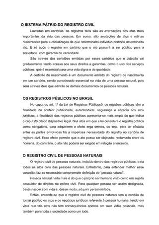 O SISTEMA PÁTRIO DO REGISTRO CIVIL
Lavrados em cartórios, os registros civis são as averbações dos atos mais
importantes da vida das pessoas. Em suma, são anotações de atos e rotinas
burocráticas para a oficialização de que determinado indivíduo praticou determinado
ato. É só após o registro em cartório que o ato passará a ser público para a
sociedade, com garantia de veracidade.
São através das certidões emitidas por esses cartórios que o cidadão vai
gradualmente tendo acesso aos seus direitos e garantias, como o uso dos serviços
públicos, que é essencial para uma vida digna e de qualidade.
A certidão de nascimento é um documento emitido do registro de nascimento
em um cartório, sendo considerado essencial na vida de uma pessoa natural, pois
será através dele que advirão os demais documentos de pessoas naturais.
OS REGISTROS PÚBLICOS NO BRASIL
No caput do art. 1º da Lei de Registros Públicos9, os registros públicos têm a
finalidade de conferir publicidade, autenticidade, segurança e eficácia aos atos
jurídicos, a finalidade dos registros públicos apresenta-se mais ampla do que indica
o caput do citado dispositivo legal. Nos atos em que a lei considera o registro público
como obrigatório, para adquirirem o efeito erga omnes, ou seja, para ter eficácia
entre as partes envolvidas há a imperiosa necessidade do registro no cartório de
registro civil. Esse efeito permite que o ato possa ser objetado, reclamado entre os
homens, do contrário, o ato não poderá ser exigido em relação a terceiros.
O REGISTRO CIVIL DE PESSOAS NATURAIS
O registro civil de pessoas naturais, incluído dentro dos registros públicos, trata
todos os atos civis das pessoas naturais. Entretanto, para entender melhor esse
conceito, faz-se necessário compreender definição de “pessoa natural”.
Pessoa natural nada mais é do que o próprio ser humano visto como um sujeito
possuidor de direitos na esfera civil. Para qualquer pessoa ser assim designada,
basta nascer com vida e, desse modo, adquirir personalidade.
Então, entende-se que o registro civil de pessoas naturais tem o condão de
tornar público os atos e os negócios jurídicos referente à pessoa humana, tendo em
vista que tais atos não têm consequências apenas em suas vidas pessoais, mas
também para toda a sociedade como um todo.
 