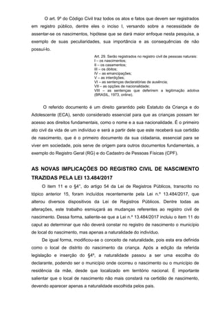 O art. 9º do Código Civil traz todos os atos e fatos que devem ser registrados
em registro público, dentre eles o inciso I, versando sobre a necessidade de
assentar-se os nascimentos, hipótese que se dará maior enfoque nesta pesquisa, a
exemplo de suas peculiaridades, sua importância e as consequências de não
possuí-lo.
Art. 29. Serão registrados no registro civil de pessoas naturais:
I – os nascimentos;
II – os casamentos;
III – os óbitos;
IV – as emancipações;
V – as interdições;
VI – as sentenças declaratórias de ausência;
VII – as opções de nacionalidade;
VIII – as sentenças que deferirem a legitimação adotiva
(BRASIL, 1973, online).
O referido documento é um direito garantido pelo Estatuto da Criança e do
Adolescente (ECA), sendo considerado essencial para que as crianças possam ter
acesso aos direitos fundamentais, como o nome e a sua nacionalidade. É o primeiro
ato civil da vida de um indivíduo e será a partir dele que este receberá sua certidão
de nascimento, que é o primeiro documento da sua cidadania, essencial para se
viver em sociedade, pois serve de origem para outros documentos fundamentais, a
exemplo do Registro Geral (RG) e do Cadastro de Pessoas Físicas (CPF).
AS NOVAS IMPLICAÇÕES DO REGISTRO CIVIL DE NASCIMENTO
TRAZIDAS PELA LEI 13.484/2017
O item 11 e o §4°, do artigo 54 da Lei de Registros Públicos, transcrito no
tópico anterior 15, foram incluídos recentemente pela Lei n.º 13.484/2017, que
alterou diversos dispositivos da Lei de Registros Públicos. Dentre todas as
alterações, este trabalho esmiuçará as mudanças referentes ao registro civil de
nascimento. Dessa forma, saliente-se que a Lei n.º 13.484/2017 incluiu o item 11 do
caput ao determinar que não deverá constar no registro de nascimento o município
de local do nascimento, mas apenas a naturalidade do indivíduo.
De igual forma, modificou-se o conceito de naturalidade, pois esta era definida
como o local de distrito do nascimento da criança. Após a edição da referida
legislação e inserção do §4º, a naturalidade passou a ser uma escolha do
declarante, podendo ser o município onde ocorreu o nascimento ou o município de
residência da mãe, desde que localizado em território nacional. É importante
salientar que o local de nascimento não mais constará na certidão de nascimento,
devendo aparecer apenas a naturalidade escolhida pelos pais.
 