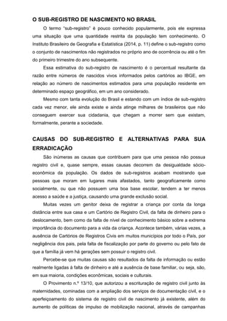 O SUB-REGISTRO DE NASCIMENTO NO BRASIL
O termo “sub-registro” é pouco conhecido popularmente, pois ele expressa
uma situação que uma quantidade restrita da população tem conhecimento. O
Instituto Brasileiro de Geografia e Estatística (2014, p. 11) define o sub-registro como
o conjunto de nascimentos não registrados no próprio ano de ocorrência ou até o fim
do primeiro trimestre do ano subsequente.
Essa estimativa do sub-registro de nascimento é o percentual resultante da
razão entre números de nascidos vivos informados pelos cartórios ao IBGE, em
relação ao número de nascimentos estimados para uma população residente em
determinado espaço geográfico, em um ano considerado.
Mesmo com tanta evolução do Brasil e estando com um índice de sub-registro
cada vez menor, ele ainda existe e ainda atinge milhares de brasileiros que não
conseguem exercer sua cidadania, que chegam a morrer sem que existam,
formalmente, perante a sociedade.
CAUSAS DO SUB-REGISTRO E ALTERNATIVAS PARA SUA
ERRADICAÇÃO
São inúmeras as causas que contribuem para que uma pessoa não possua
registro civil e, quase sempre, essas causas decorrem da desigualdade sócio-
econômica da população. Os dados de sub-registros acabam mostrando que
pessoas que moram em lugares mais afastados, tanto geograficamente como
socialmente, ou que não possuem uma boa base escolar, tendem a ter menos
acesso a saúde e a justiça, causando uma grande exclusão social.
Muitas vezes um genitor deixa de registrar a criança por conta da longa
distância entre sua casa e um Cartório de Registro Civil, da falta de dinheiro para o
deslocamento, bem como da falta de nível de conhecimento básico sobre a extrema
importância do documento para a vida da criança. Acontece também, várias vezes, a
ausência de Cartórios de Registros Civis em muitos municípios por todo o País, por
negligência dos pais, pela falta de fiscalização por parte do governo ou pelo fato de
que a família já vem há gerações sem possuir o registro civil.
Percebe-se que muitas causas são resultados da falta de informação ou estão
realmente ligadas à falta de dinheiro e até a ausência de base familiar, ou seja, são,
em sua maioria, condições econômicas, sociais e culturais.
O Provimento n.º 13/10, que autorizou a escrituração de registro civil junto às
maternidades, cominadas com a ampliação dos serviços de documentação civil, e o
aperfeiçoamento do sistema de registro civil de nascimento já existente, além do
aumento de políticas de impulso de mobilização nacional, através de campanhas
 